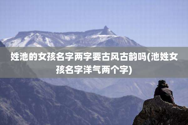 姓池的女孩名字两字要古风古韵吗(池姓女孩名字洋气两个字)
