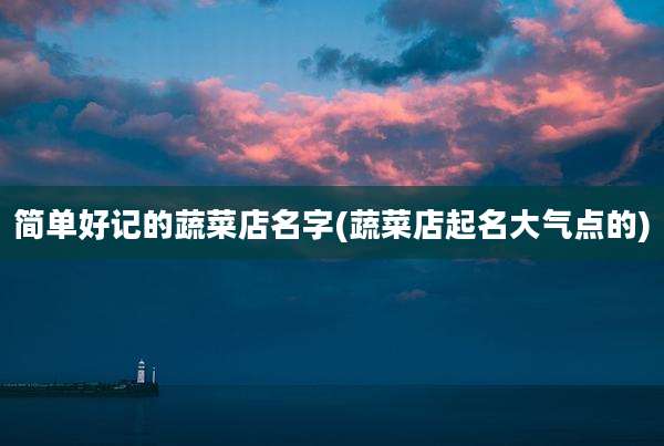 简单好记的蔬菜店名字(蔬菜店起名大气点的)