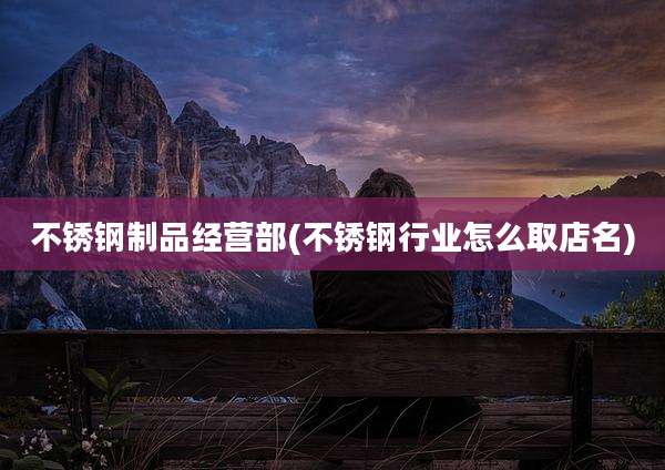 不锈钢制品经营部(不锈钢行业怎么取店名)