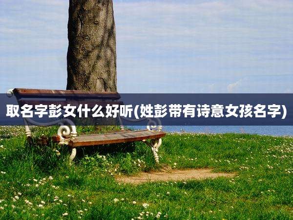 取名字彭女什么好听(姓彭带有诗意女孩名字)