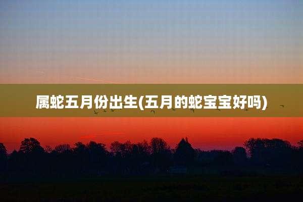 属蛇五月份出生(五月的蛇宝宝好吗)