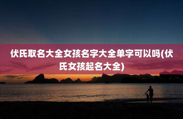 伏氏取名大全女孩名字大全单字可以吗(伏氏女孩起名大全)