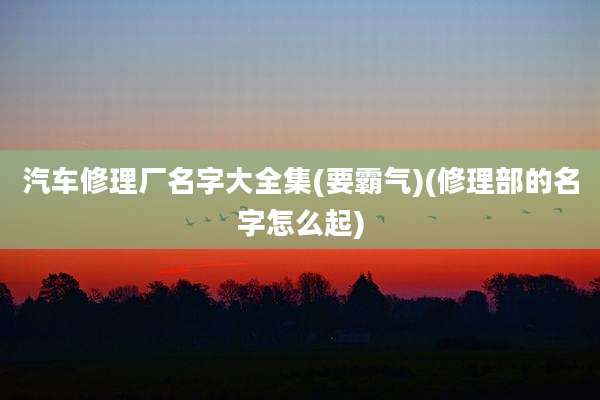 汽车修理厂名字大全集(要霸气)(修理部的名字怎么起)