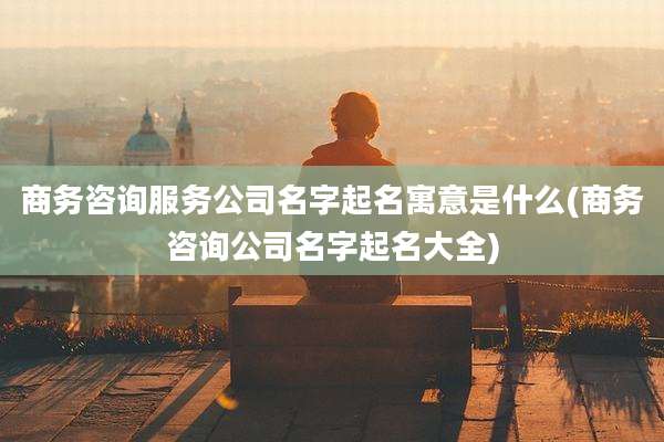 商务咨询服务公司名字起名寓意是什么(商务咨询公司名字起名大全)