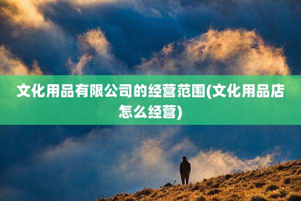 文化用品有限公司的经营范围(文化用品店怎么经营)