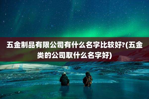五金制品有限公司有什么名字比较好?(五金类的公司取什么名字好)