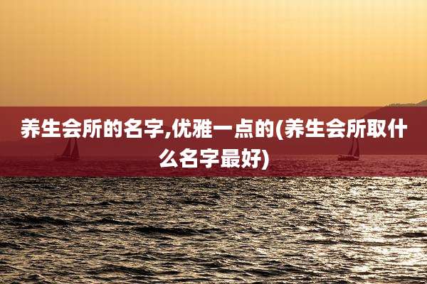 养生会所的名字,优雅一点的(养生会所取什么名字最好)