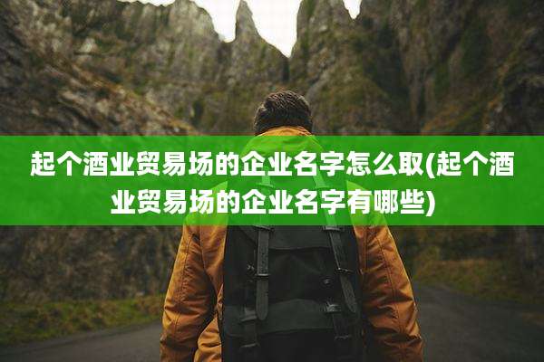 起个酒业贸易场的企业名字怎么取(起个酒业贸易场的企业名字有哪些)