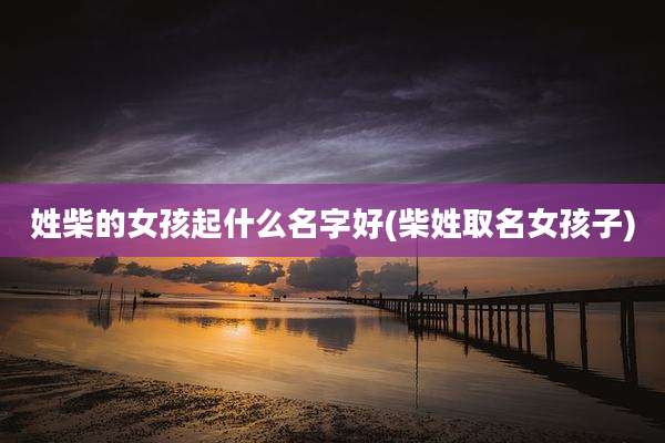 姓柴的女孩起什么名字好(柴姓取名女孩子)