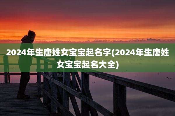 2024年生唐姓女宝宝起名字(2024年生唐姓女宝宝起名大全)