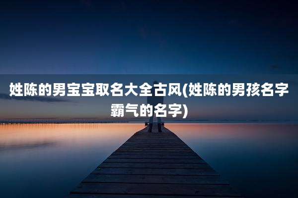 姓陈的男宝宝取名大全古风(姓陈的男孩名字霸气的名字)