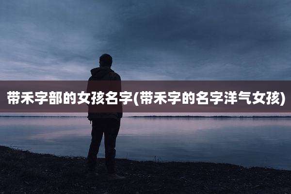 带禾字部的女孩名字(带禾字的名字洋气女孩)