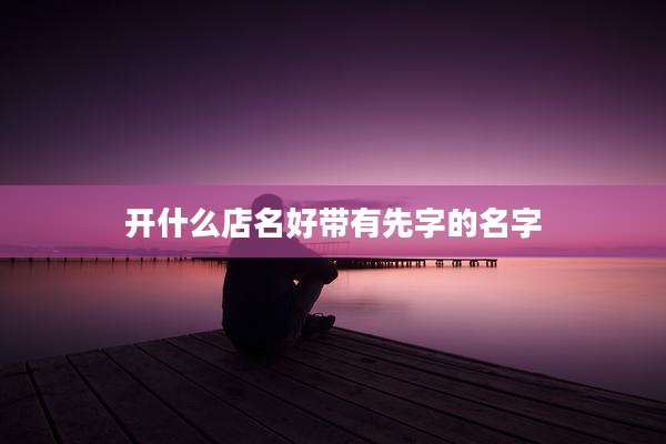 开什么店名好带有先字的名字