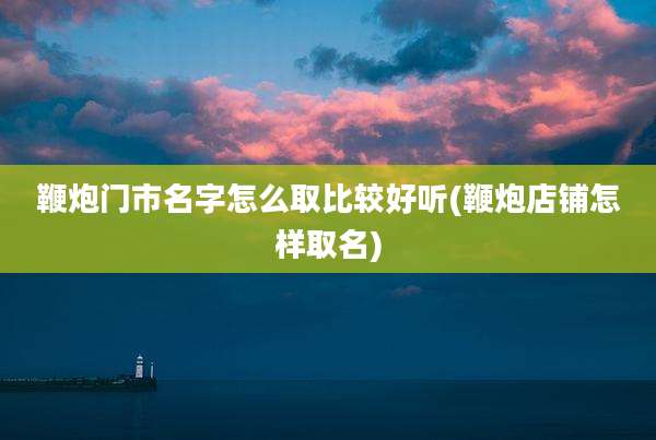 鞭炮门市名字怎么取比较好听(鞭炮店铺怎样取名)