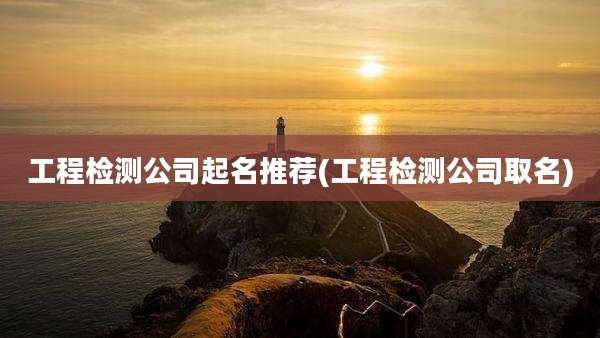 工程检测公司起名推荐(工程检测公司取名)