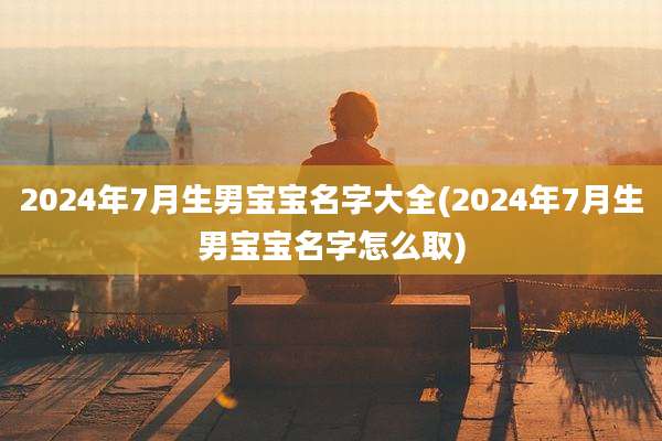 2024年7月生男宝宝名字大全(2024年7月生男宝宝名字怎么取)