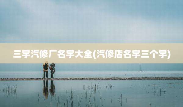三字汽修厂名字大全(汽修店名字三个字)