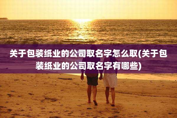 关于包装纸业的公司取名字怎么取(关于包装纸业的公司取名字有哪些)