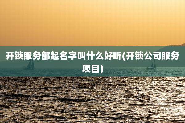 开锁服务部起名字叫什么好听(开锁公司服务项目)