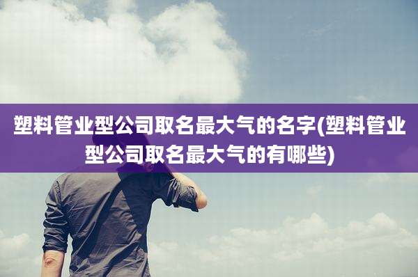 塑料管业型公司取名最大气的名字(塑料管业型公司取名最大气的有哪些)
