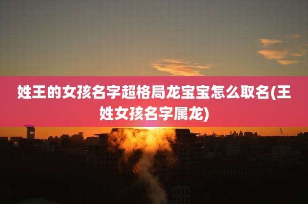 姓王的女孩名字超格局龙宝宝怎么取名(王姓女孩名字属龙)