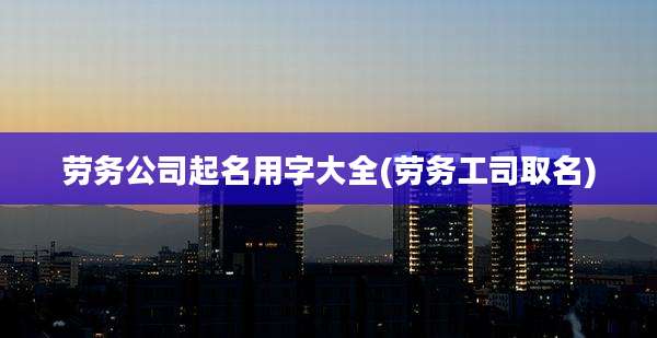 劳务公司起名用字大全(劳务工司取名)