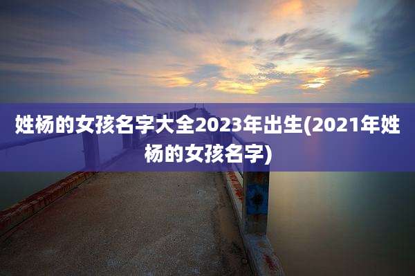姓杨的女孩名字大全2023年出生(2021年姓杨的女孩名字)