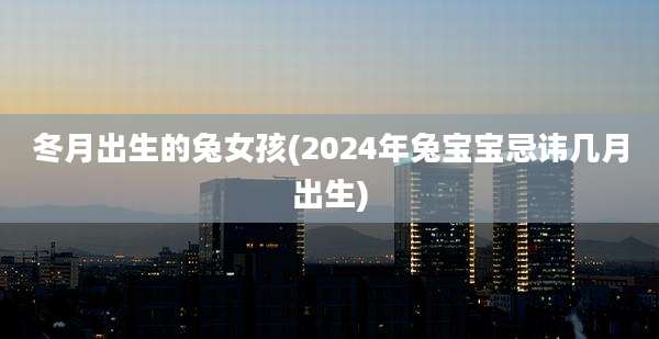 冬月出生的兔女孩(2024年兔宝宝忌讳几月出生)