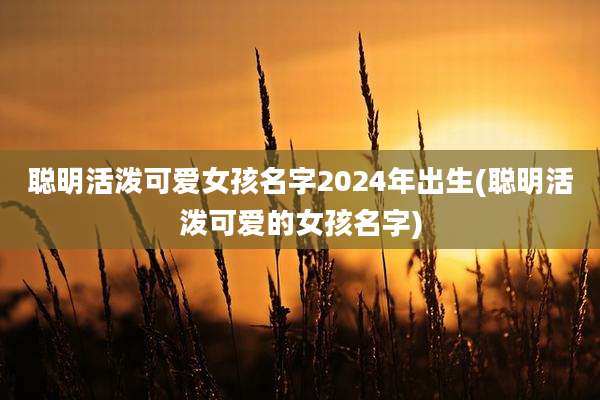 聪明活泼可爱女孩名字2024年出生(聪明活泼可爱的女孩名字)