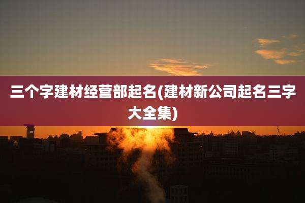 三个字建材经营部起名(建材新公司起名三字大全集)