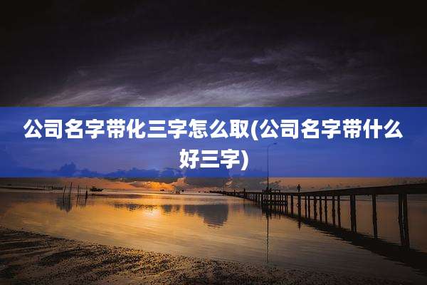 公司名字带化三字怎么取(公司名字带什么好三字)