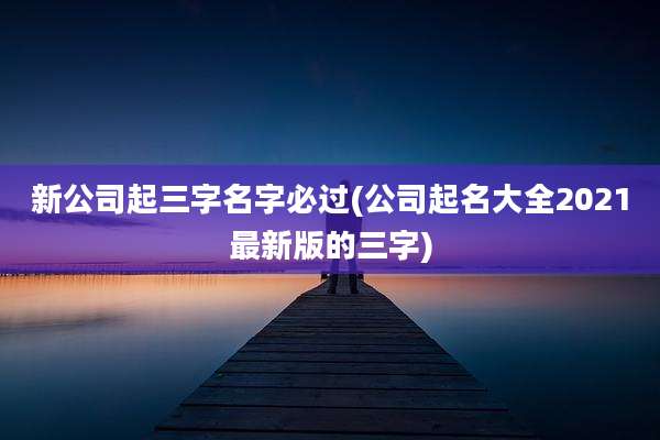 新公司起三字名字必过(公司起名大全2021最新版的三字)