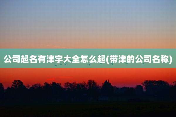 公司起名有津字大全怎么起(带津的公司名称)