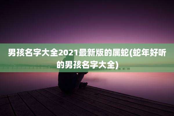 男孩名字大全2021最新版的属蛇(蛇年好听的男孩名字大全)