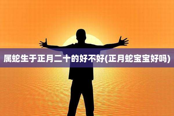 属蛇生于正月二十的好不好(正月蛇宝宝好吗)