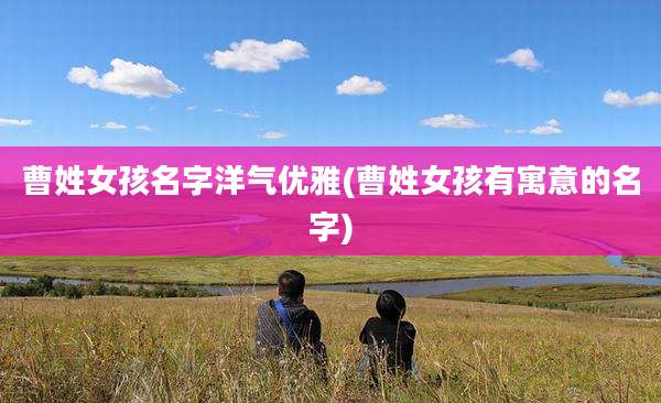 曹姓女孩名字洋气优雅(曹姓女孩有寓意的名字)