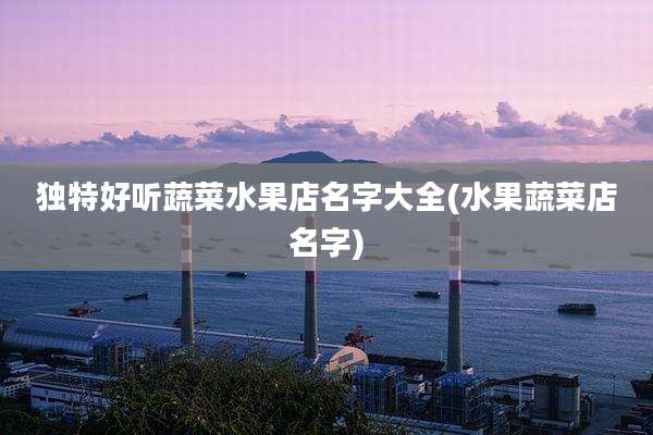 独特好听蔬菜水果店名字大全(水果蔬菜店名字)