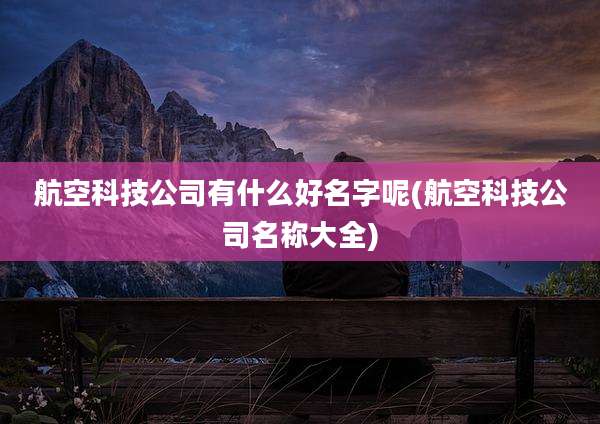 航空科技公司有什么好名字呢(航空科技公司名称大全)