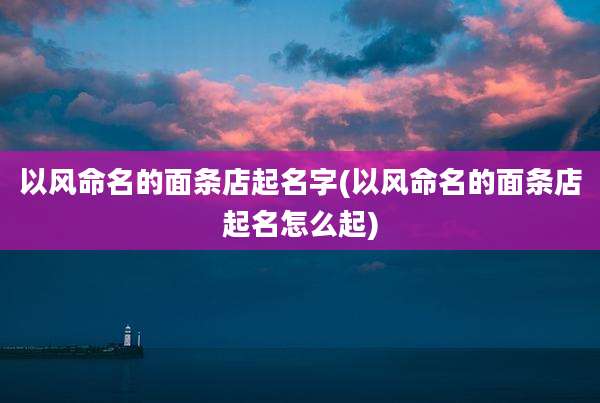 以风命名的面条店起名字(以风命名的面条店起名怎么起)