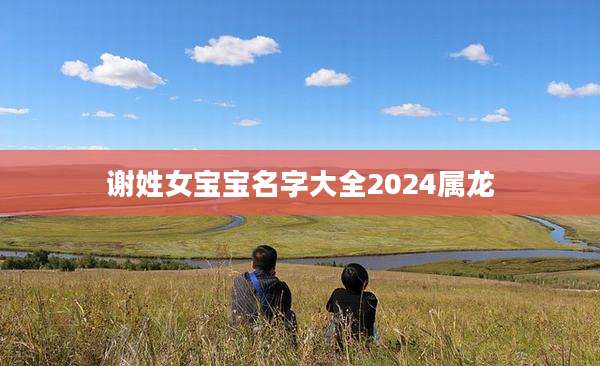 谢姓女宝宝名字大全2024属龙