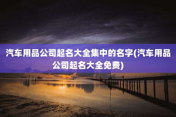 汽车用品公司起名大全集中的名字(汽车用品公司起名大全免费)