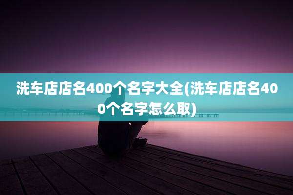 洗车店店名400个名字大全(洗车店店名400个名字怎么取)
