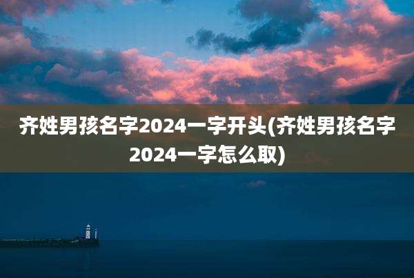 齐姓男孩名字2024一字开头(齐姓男孩名字2024一字怎么取)