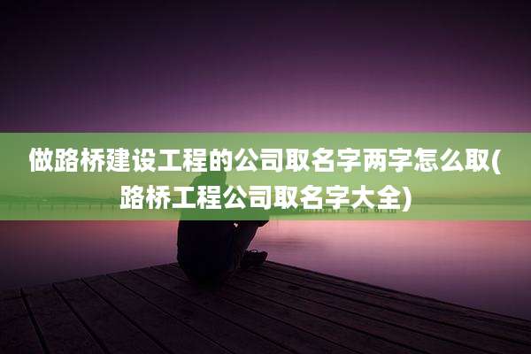 做路桥建设工程的公司取名字两字怎么取(路桥工程公司取名字大全)