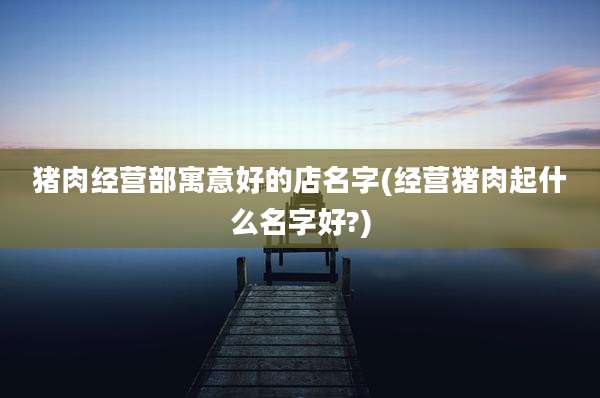 猪肉经营部寓意好的店名字(经营猪肉起什么名字好?)