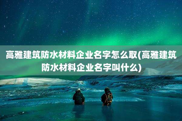 高雅建筑防水材料企业名字怎么取(高雅建筑防水材料企业名字叫什么)