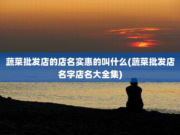 蔬菜批发店的店名实惠的叫什么(蔬菜批发店名字店名大全集)