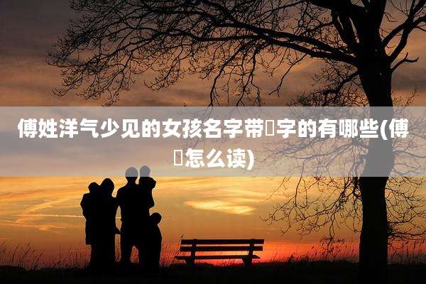 傅姓洋气少见的女孩名字带彧字的有哪些(傅彧怎么读)