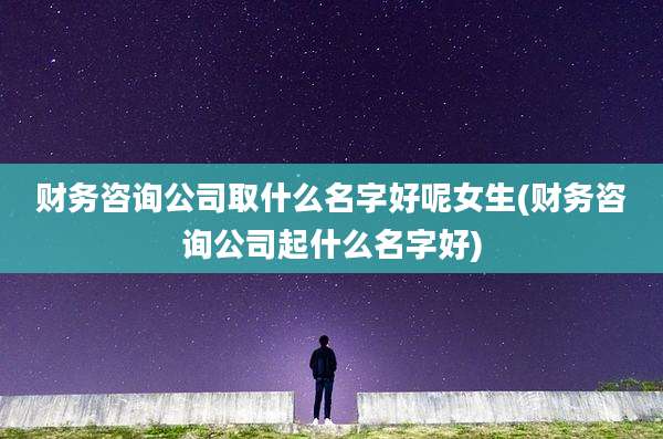 财务咨询公司取什么名字好呢女生(财务咨询公司起什么名字好)