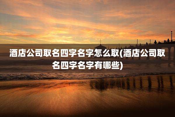 酒店公司取名四字名字怎么取(酒店公司取名四字名字有哪些)